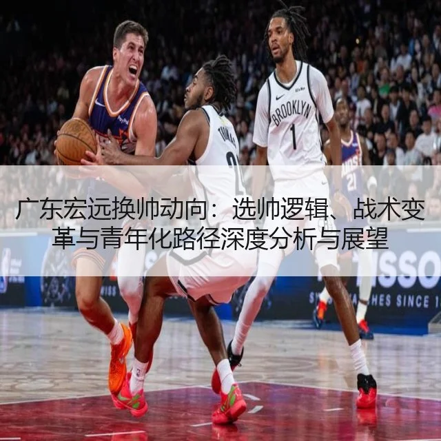 广东宏远换帅动向：选帅逻辑、战术变革与青年化路径深度分析与展望